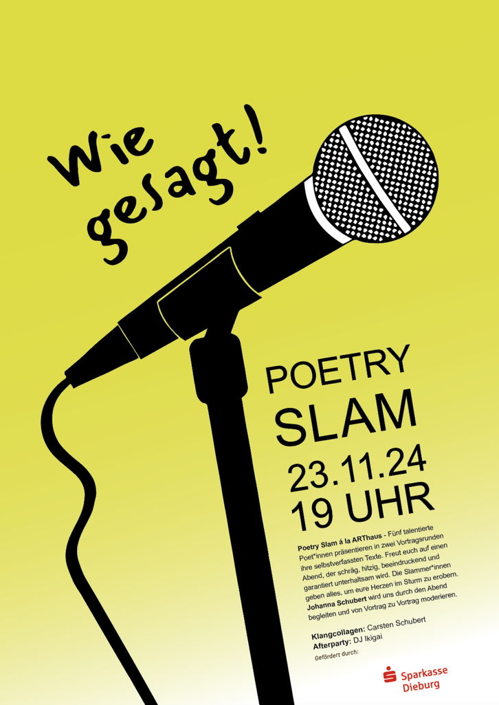 ARThaus-Banner: "Wie gesagt! Poetry Slam 23.11.24 19 Uhr. Poetry Slam à la ARThaus - Fünf talentierte Poet*innen präsentieren in zwei Vortragsrunden ihre selbstverfassten Texte. Freut euch auf einen Abend, der schräg, hitzig, beeindruckend und garantiert unterhaltsam wird. Die Slammer*innen geben alles, um eure Herzen im Sturm zu erobern. Johanna Schubert wird uns durch den Abend begleiten und von Votrag zu Vortrag moderieren. Klangcollagen: Carsten Schubert. Afterparty: DJ Ikigai. Gefördert durch: Sparkasse Dieburg.